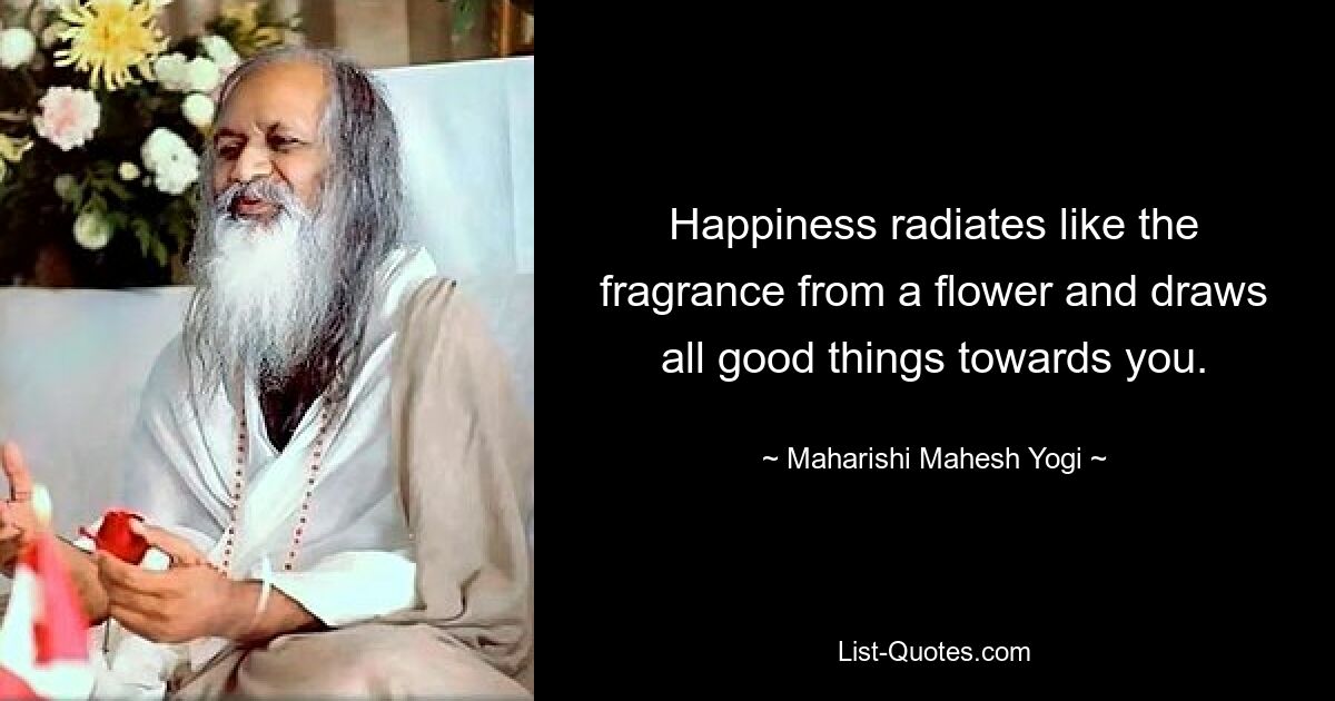 Happiness radiates like the fragrance from a flower and draws all good things towards you. — © Maharishi Mahesh Yogi