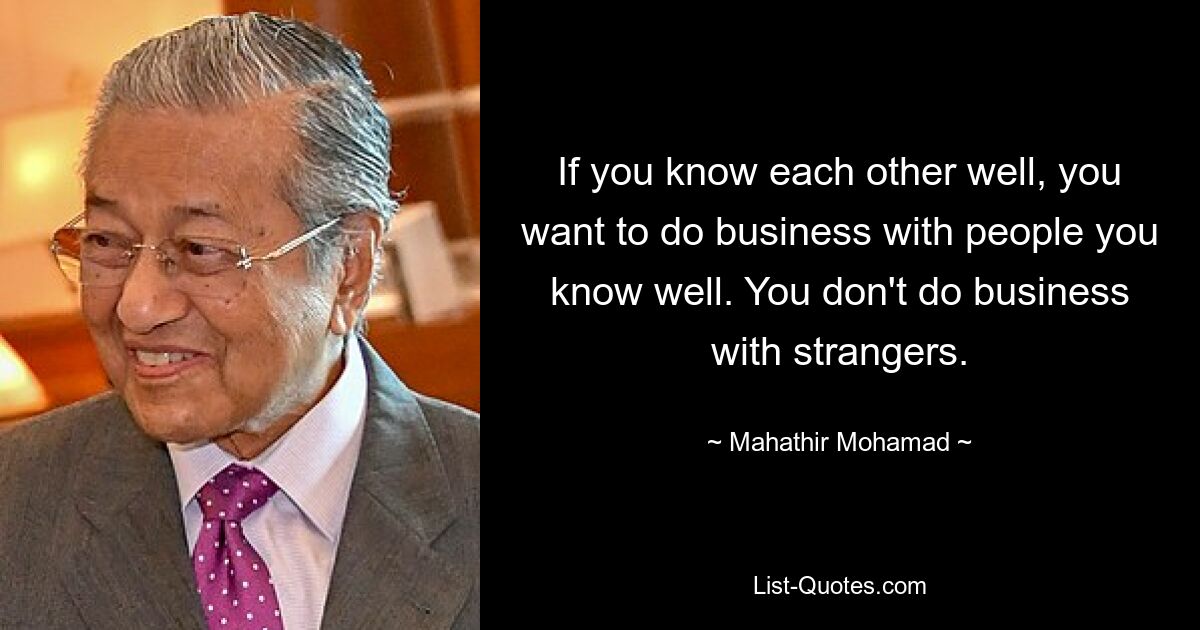 If you know each other well, you want to do business with people you know well. You don't do business with strangers. — © Mahathir Mohamad