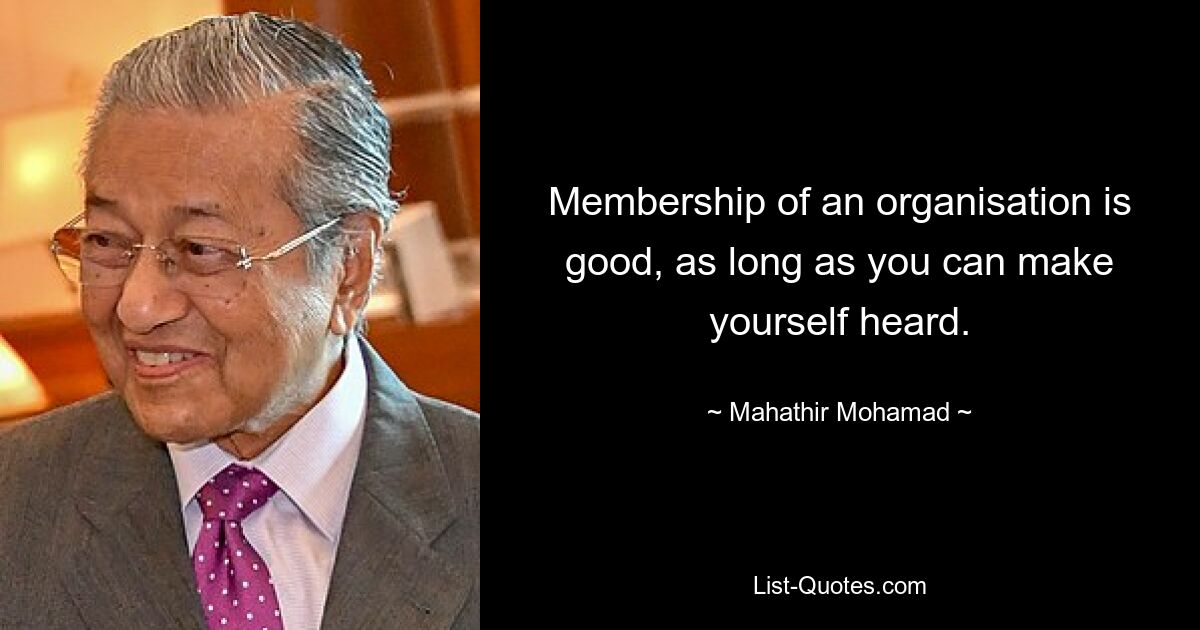 Membership of an organisation is good, as long as you can make yourself heard. — © Mahathir Mohamad