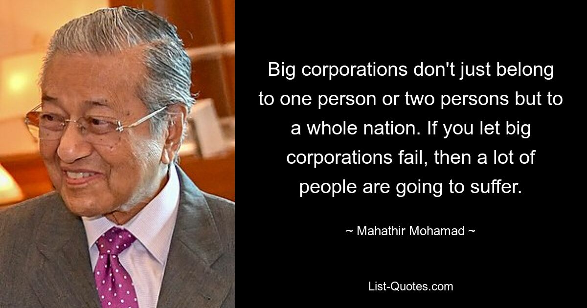 Big corporations don't just belong to one person or two persons but to a whole nation. If you let big corporations fail, then a lot of people are going to suffer. — © Mahathir Mohamad