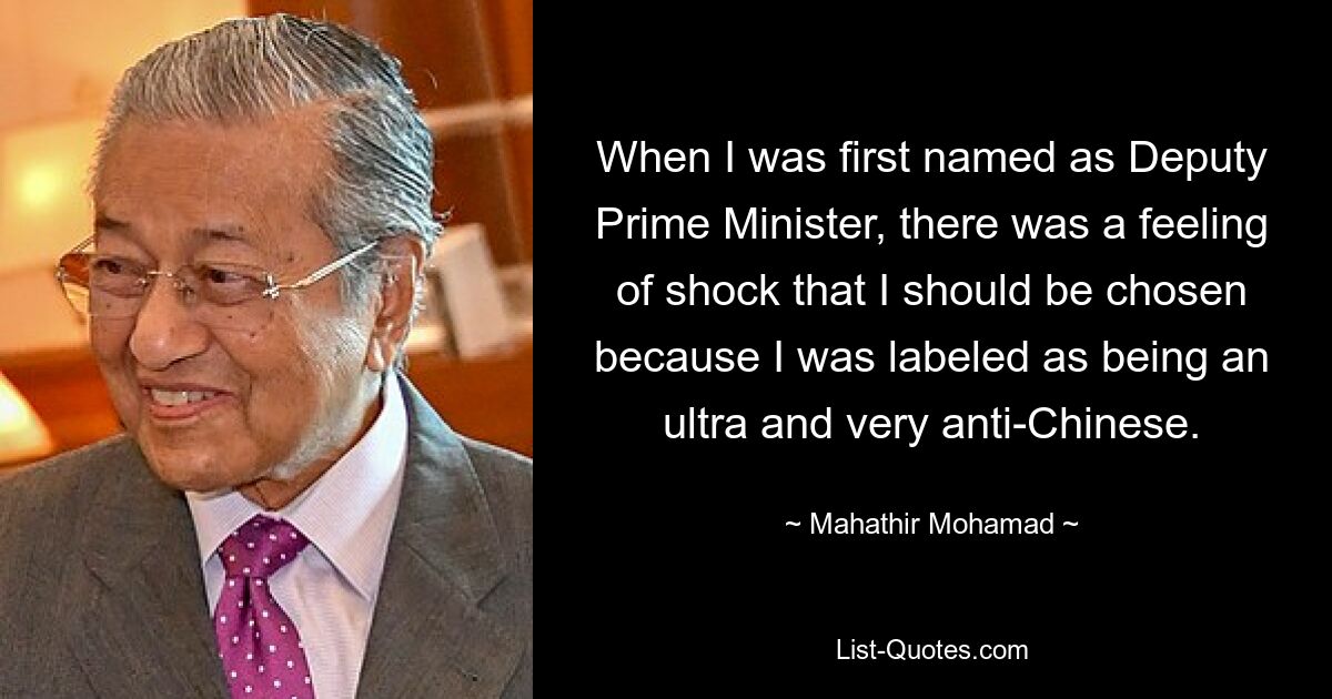 When I was first named as Deputy Prime Minister, there was a feeling of shock that I should be chosen because I was labeled as being an ultra and very anti-Chinese. — © Mahathir Mohamad