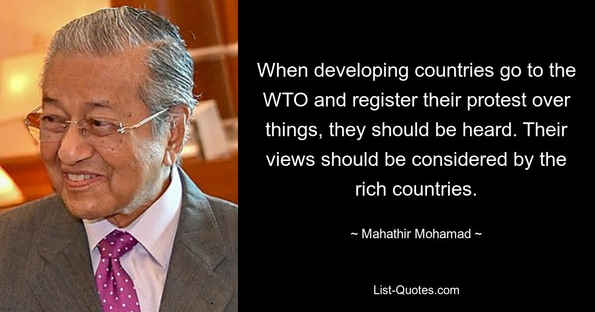 When developing countries go to the WTO and register their protest over things, they should be heard. Their views should be considered by the rich countries. — © Mahathir Mohamad