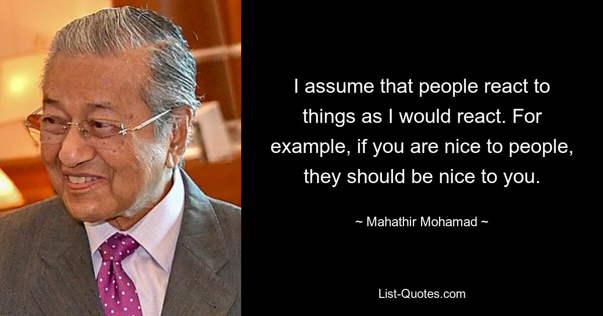 I assume that people react to things as I would react. For example, if you are nice to people, they should be nice to you. — © Mahathir Mohamad