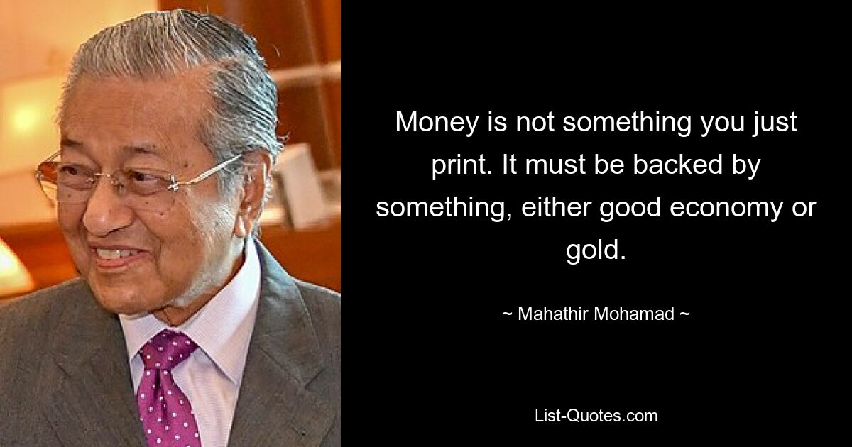 Money is not something you just print. It must be backed by something, either good economy or gold. — © Mahathir Mohamad