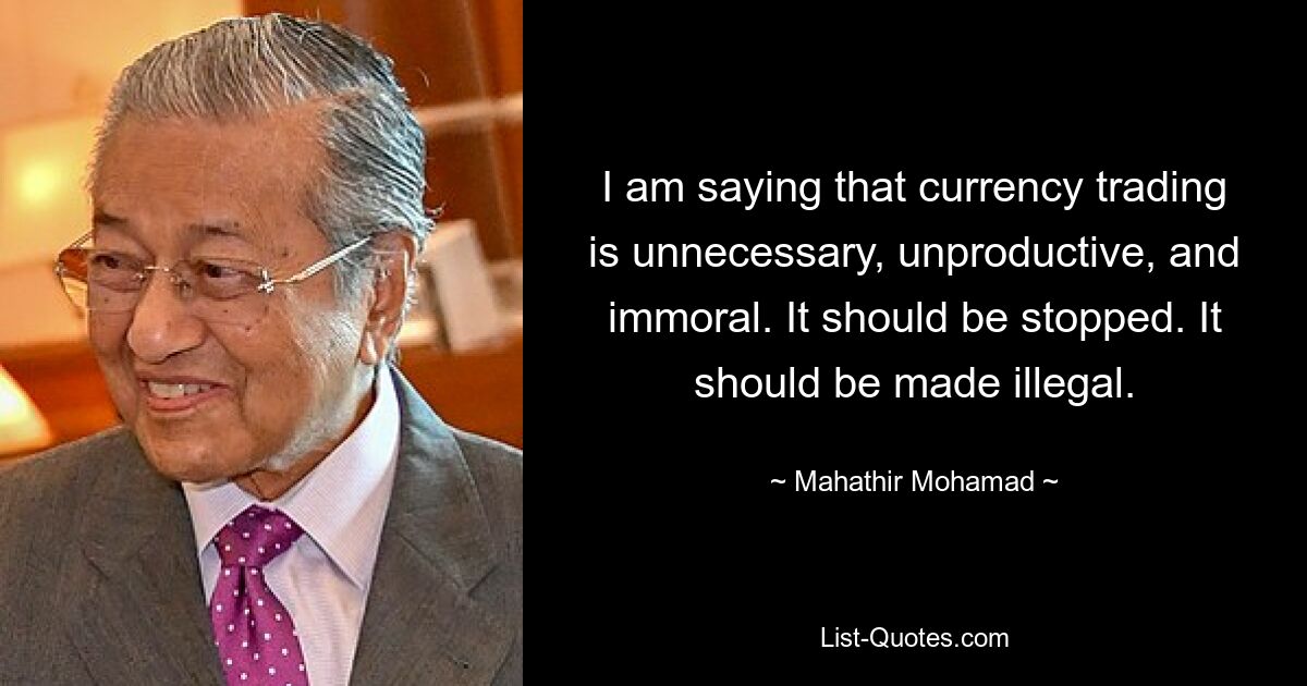 I am saying that currency trading is unnecessary, unproductive, and immoral. It should be stopped. It should be made illegal. — © Mahathir Mohamad