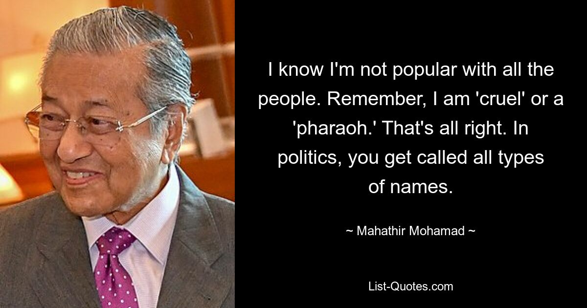 I know I'm not popular with all the people. Remember, I am 'cruel' or a 'pharaoh.' That's all right. In politics, you get called all types of names. — © Mahathir Mohamad