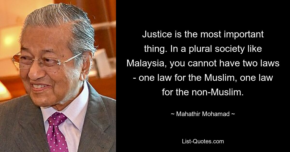 Justice is the most important thing. In a plural society like Malaysia, you cannot have two laws - one law for the Muslim, one law for the non-Muslim. — © Mahathir Mohamad