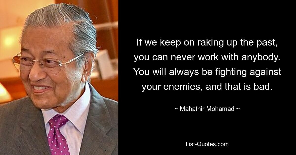 If we keep on raking up the past, you can never work with anybody. You will always be fighting against your enemies, and that is bad. — © Mahathir Mohamad