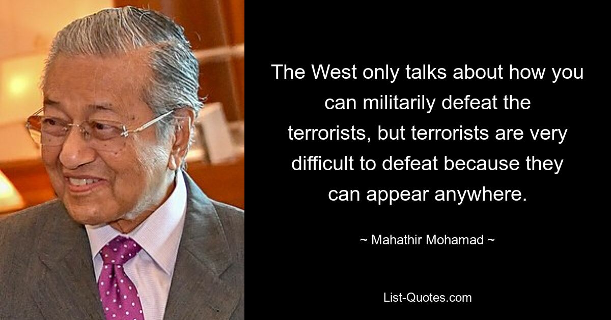 The West only talks about how you can militarily defeat the terrorists, but terrorists are very difficult to defeat because they can appear anywhere. — © Mahathir Mohamad