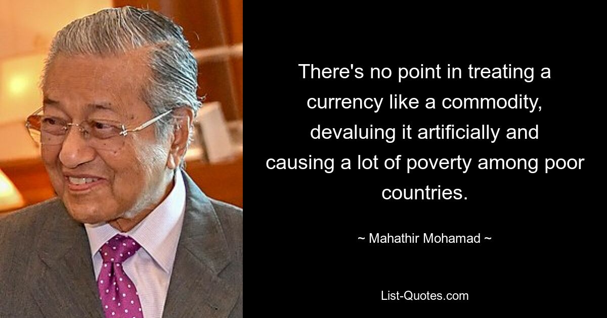 There's no point in treating a currency like a commodity, devaluing it artificially and causing a lot of poverty among poor countries. — © Mahathir Mohamad