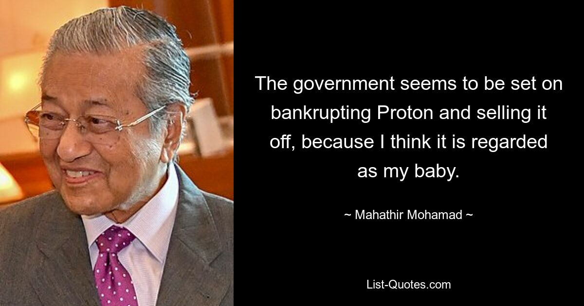 The government seems to be set on bankrupting Proton and selling it off, because I think it is regarded as my baby. — © Mahathir Mohamad