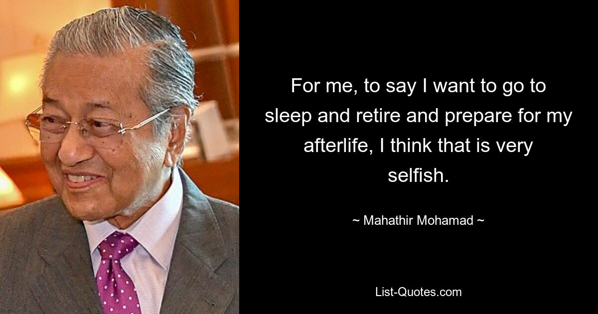 For me, to say I want to go to sleep and retire and prepare for my afterlife, I think that is very selfish. — © Mahathir Mohamad