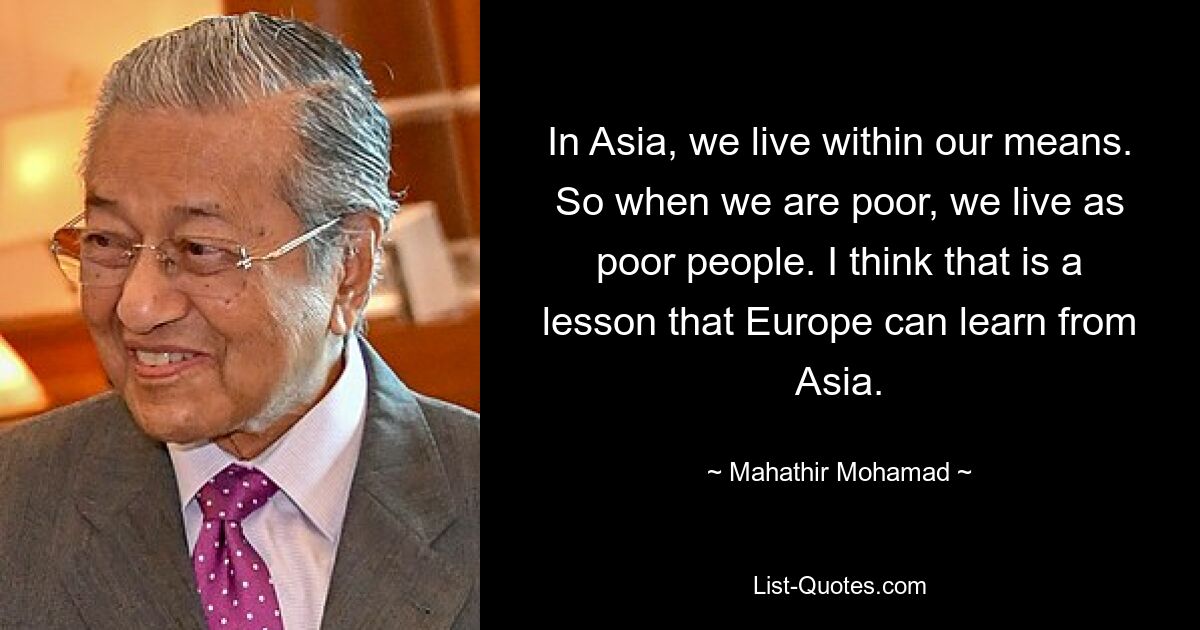 In Asia, we live within our means. So when we are poor, we live as poor people. I think that is a lesson that Europe can learn from Asia. — © Mahathir Mohamad