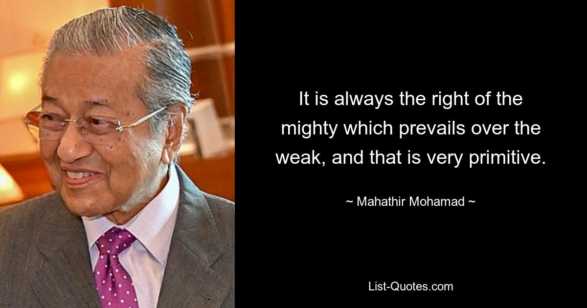 It is always the right of the mighty which prevails over the weak, and that is very primitive. — © Mahathir Mohamad