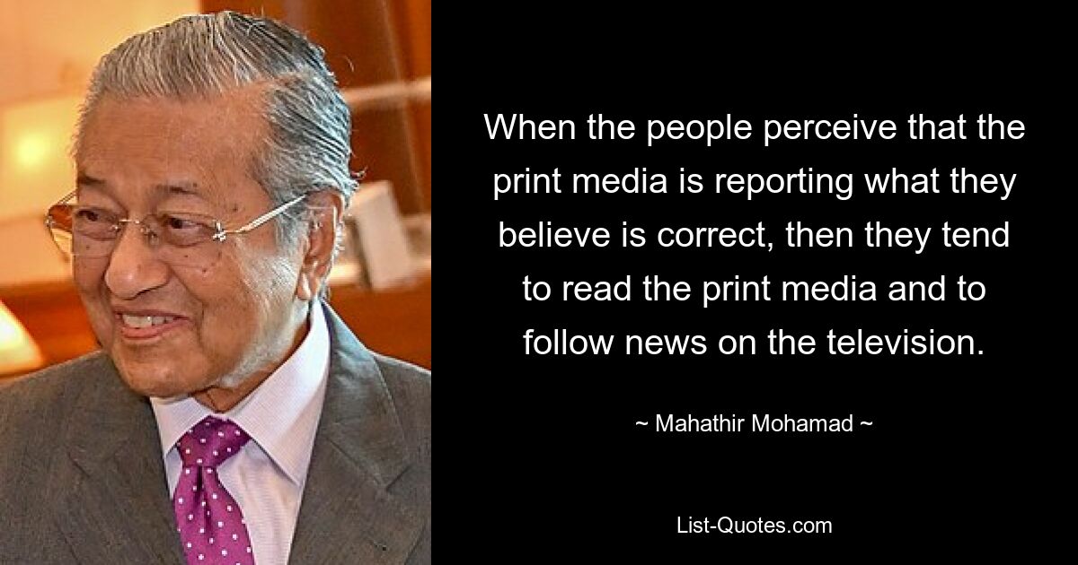 When the people perceive that the print media is reporting what they believe is correct, then they tend to read the print media and to follow news on the television. — © Mahathir Mohamad