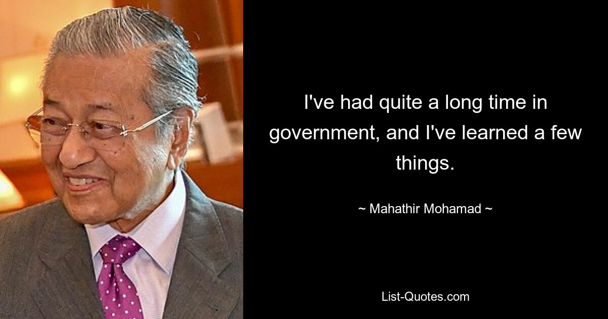 I've had quite a long time in government, and I've learned a few things. — © Mahathir Mohamad