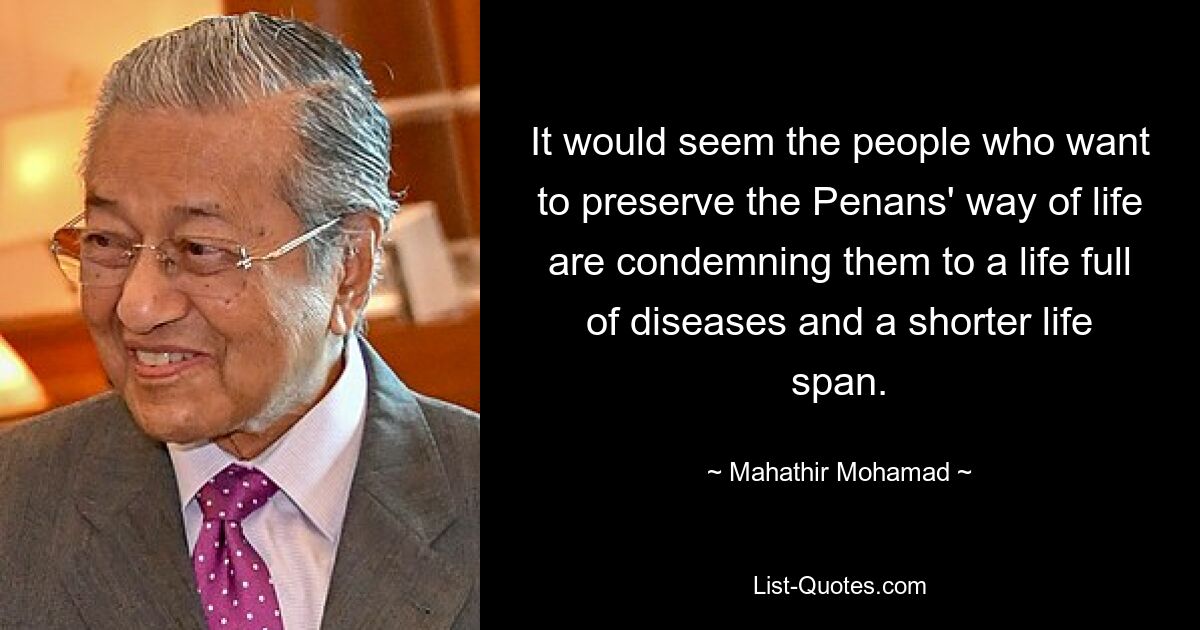 It would seem the people who want to preserve the Penans' way of life are condemning them to a life full of diseases and a shorter life span. — © Mahathir Mohamad