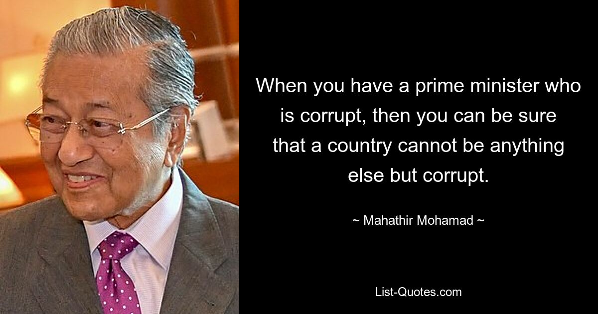 When you have a prime minister who is corrupt, then you can be sure that a country cannot be anything else but corrupt. — © Mahathir Mohamad