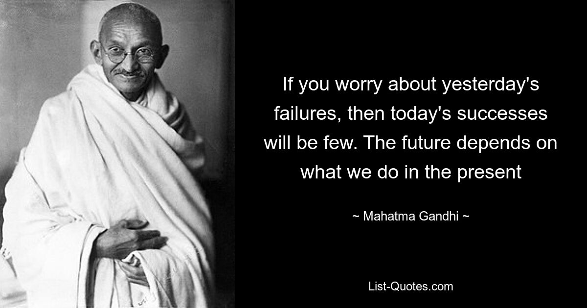 If you worry about yesterday's failures, then today's successes will be few. The future depends on what we do in the present — © Mahatma Gandhi