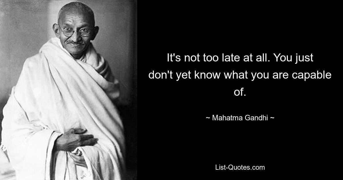 It's not too late at all. You just don't yet know what you are capable of. — © Mahatma Gandhi