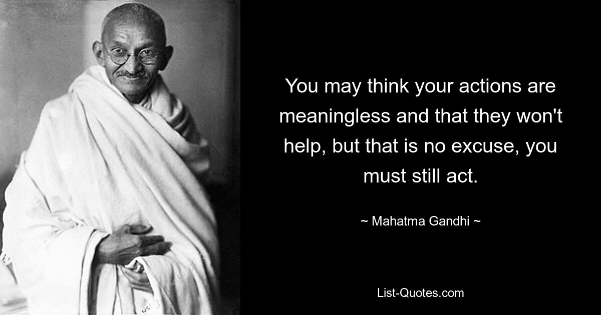 You may think your actions are meaningless and that they won't help, but that is no excuse, you must still act. — © Mahatma Gandhi