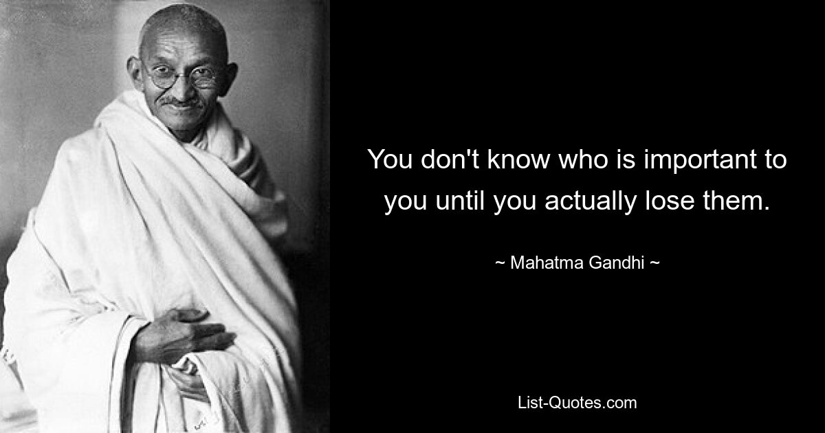 You don't know who is important to you until you actually lose them. — © Mahatma Gandhi