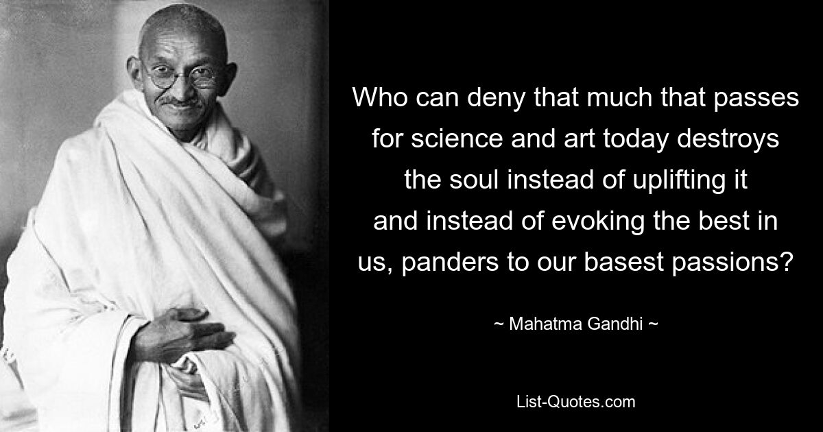 Who can deny that much that passes for science and art today destroys the soul instead of uplifting it and instead of evoking the best in us, panders to our basest passions? — © Mahatma Gandhi