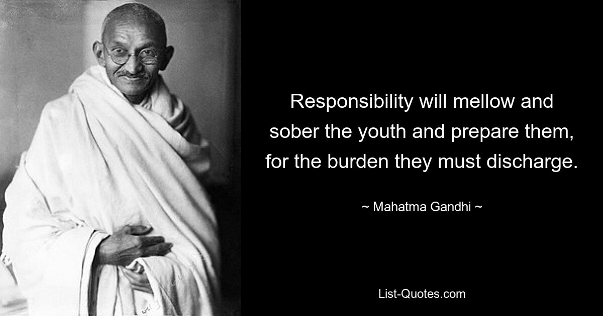 Responsibility will mellow and sober the youth and prepare them, for the burden they must discharge. — © Mahatma Gandhi