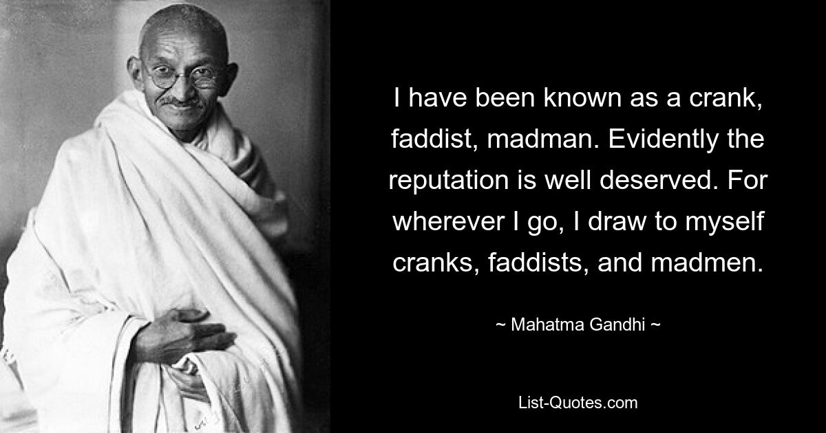 I have been known as a crank, faddist, madman. Evidently the reputation is well deserved. For wherever I go, I draw to myself cranks, faddists, and madmen. — © Mahatma Gandhi