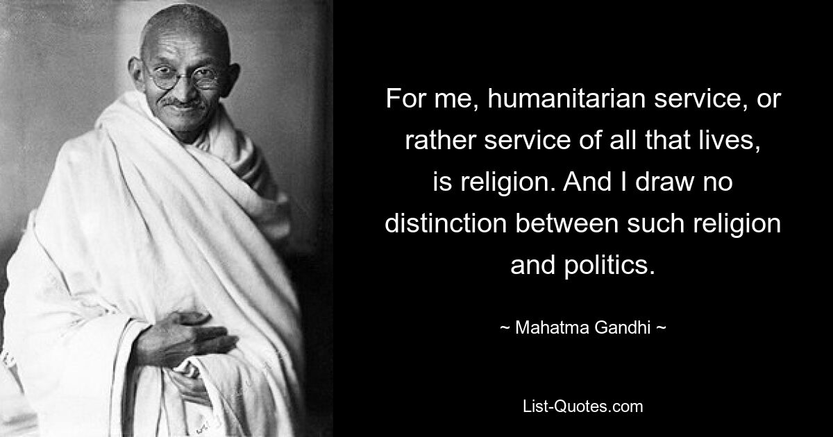 For me, humanitarian service, or rather service of all that lives, is religion. And I draw no distinction between such religion and politics. — © Mahatma Gandhi