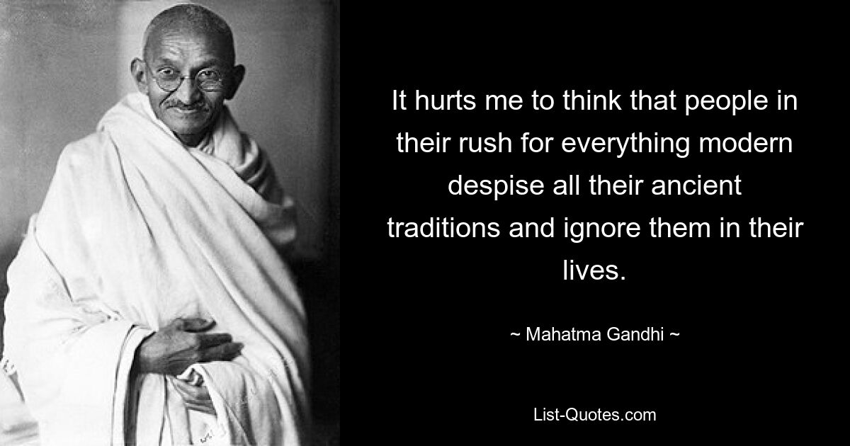 It hurts me to think that people in their rush for everything modern despise all their ancient traditions and ignore them in their lives. — © Mahatma Gandhi