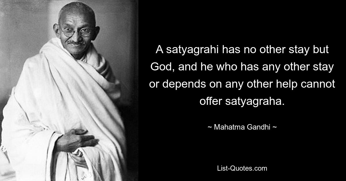 A satyagrahi has no other stay but God, and he who has any other stay or depends on any other help cannot offer satyagraha. — © Mahatma Gandhi