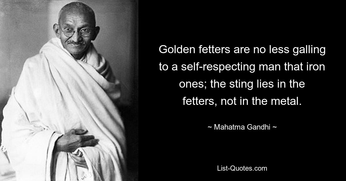 Golden fetters are no less galling to a self-respecting man that iron ones; the sting lies in the fetters, not in the metal. — © Mahatma Gandhi