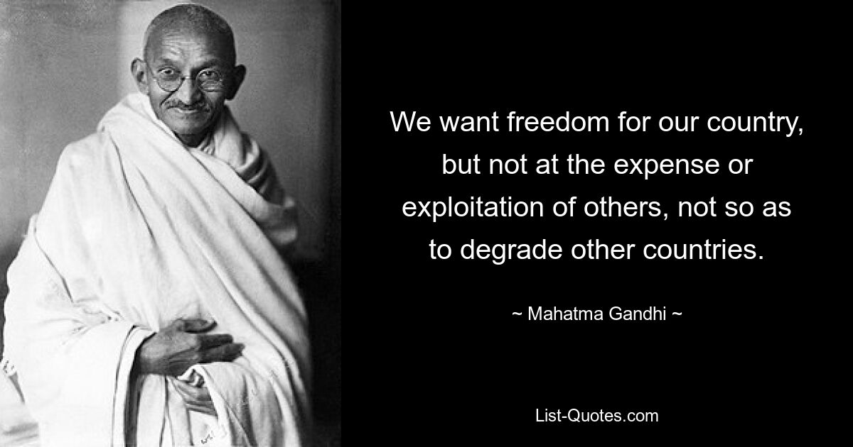 We want freedom for our country, but not at the expense or exploitation of others, not so as to degrade other countries. — © Mahatma Gandhi