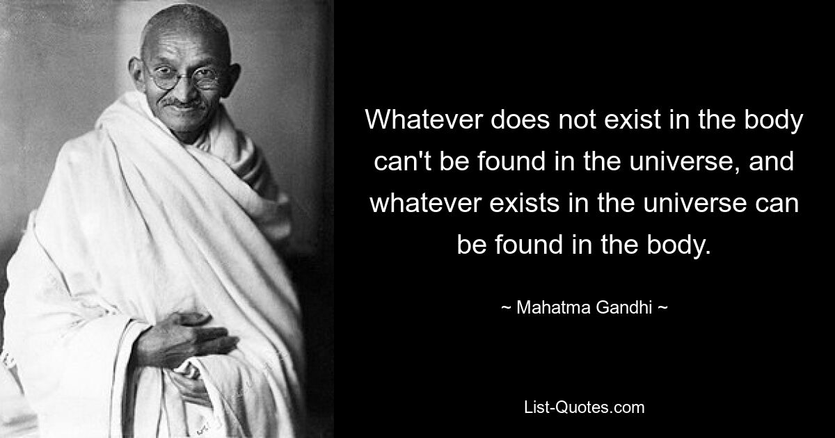 Whatever does not exist in the body can't be found in the universe, and whatever exists in the universe can be found in the body. — © Mahatma Gandhi