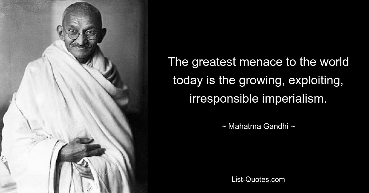 The greatest menace to the world today is the growing, exploiting, irresponsible imperialism. — © Mahatma Gandhi