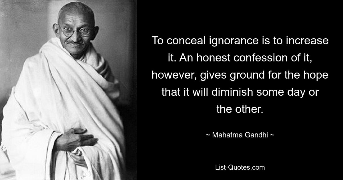 To conceal ignorance is to increase it. An honest confession of it, however, gives ground for the hope that it will diminish some day or the other. — © Mahatma Gandhi