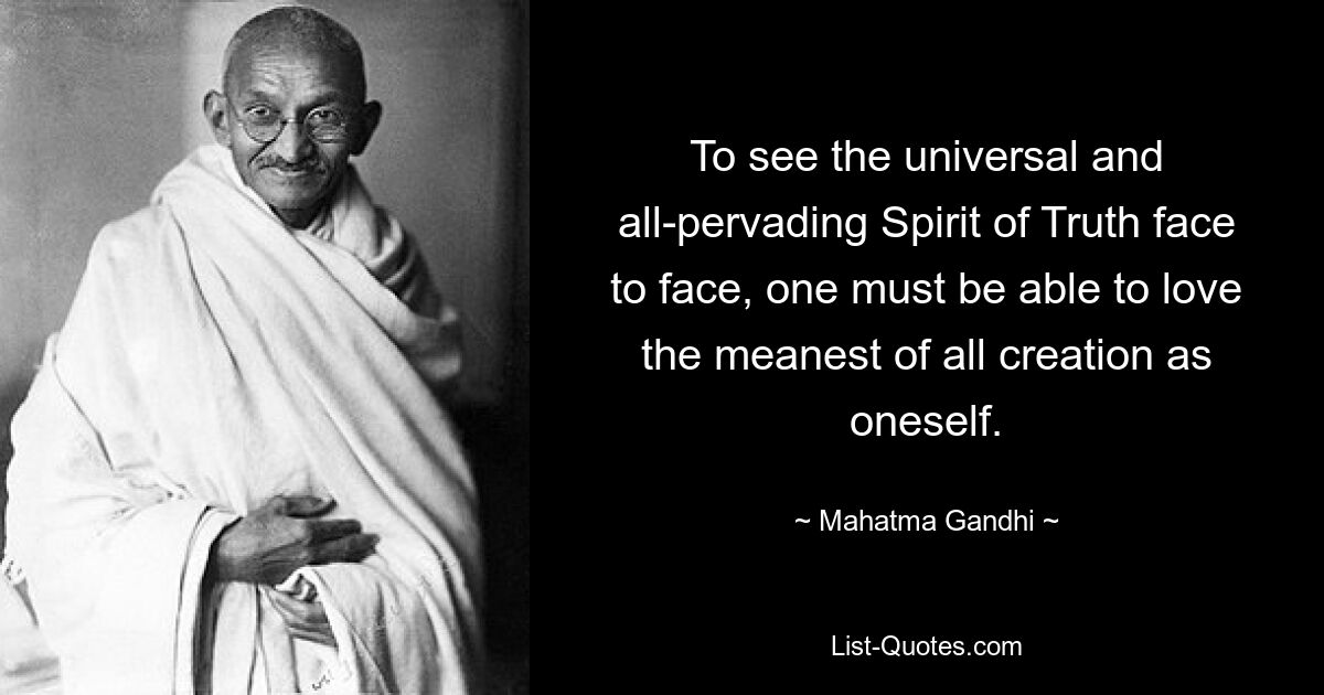 To see the universal and all-pervading Spirit of Truth face to face, one must be able to love the meanest of all creation as oneself. — © Mahatma Gandhi