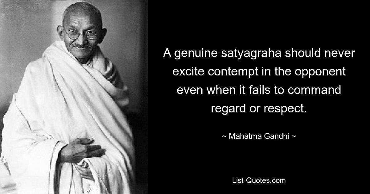 A genuine satyagraha should never excite contempt in the opponent even when it fails to command regard or respect. — © Mahatma Gandhi