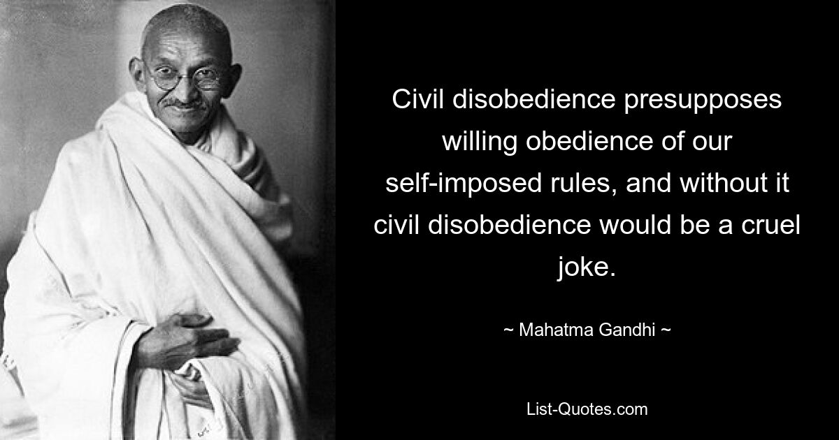 Civil disobedience presupposes willing obedience of our self-imposed rules, and without it civil disobedience would be a cruel joke. — © Mahatma Gandhi