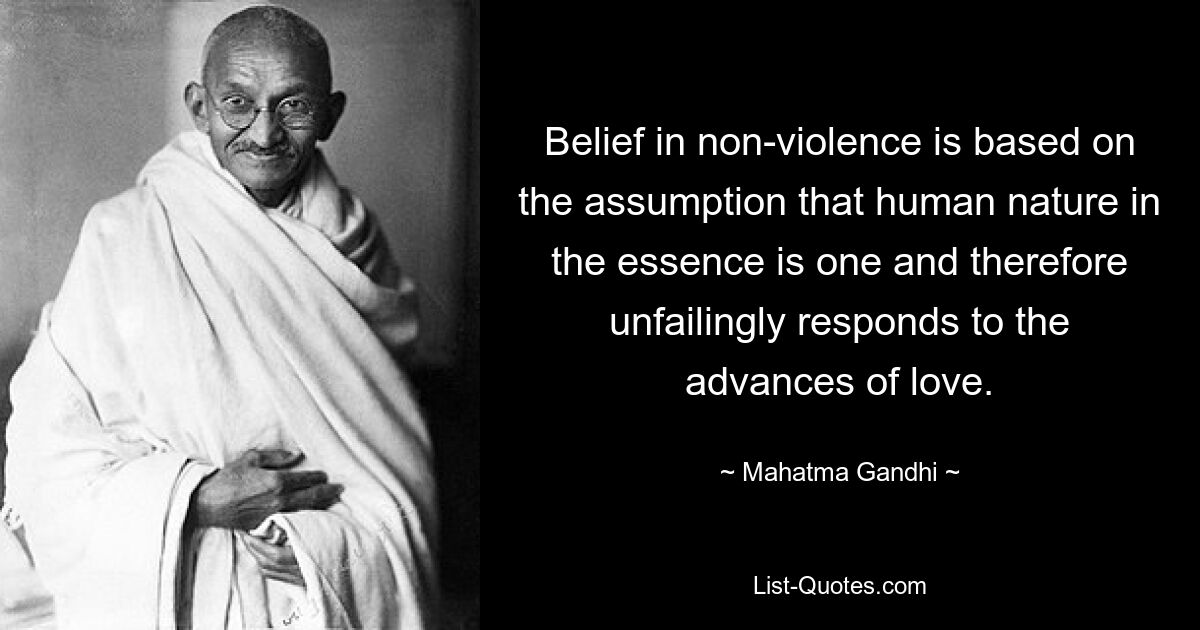 Belief in non-violence is based on the assumption that human nature in the essence is one and therefore unfailingly responds to the advances of love. — © Mahatma Gandhi