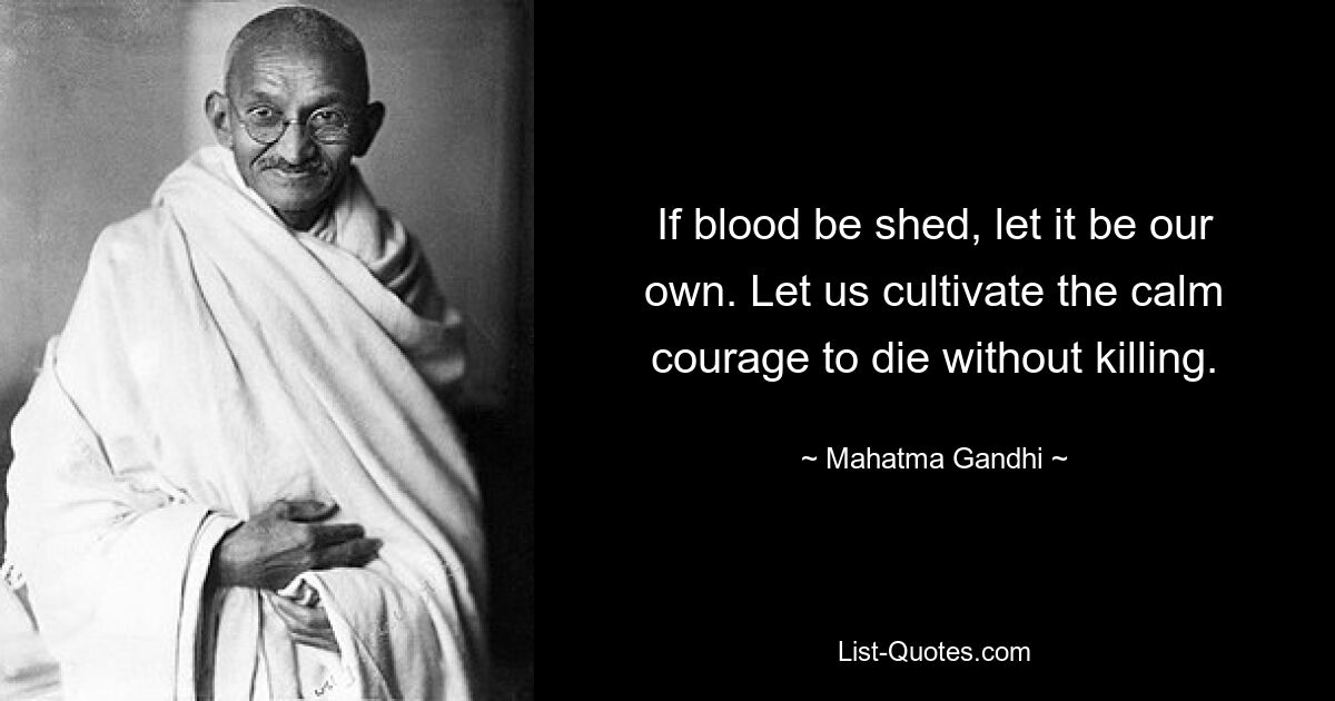 If blood be shed, let it be our own. Let us cultivate the calm courage to die without killing. — © Mahatma Gandhi