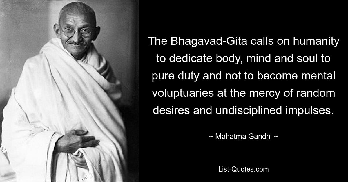 The Bhagavad-Gita calls on humanity to dedicate body, mind and soul to pure duty and not to become mental voluptuaries at the mercy of random desires and undisciplined impulses. — © Mahatma Gandhi