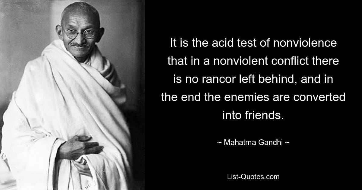 It is the acid test of nonviolence that in a nonviolent conflict there is no rancor left behind, and in the end the enemies are converted into friends. — © Mahatma Gandhi