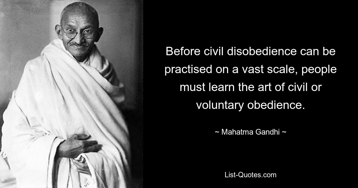 Before civil disobedience can be practised on a vast scale, people must learn the art of civil or voluntary obedience. — © Mahatma Gandhi