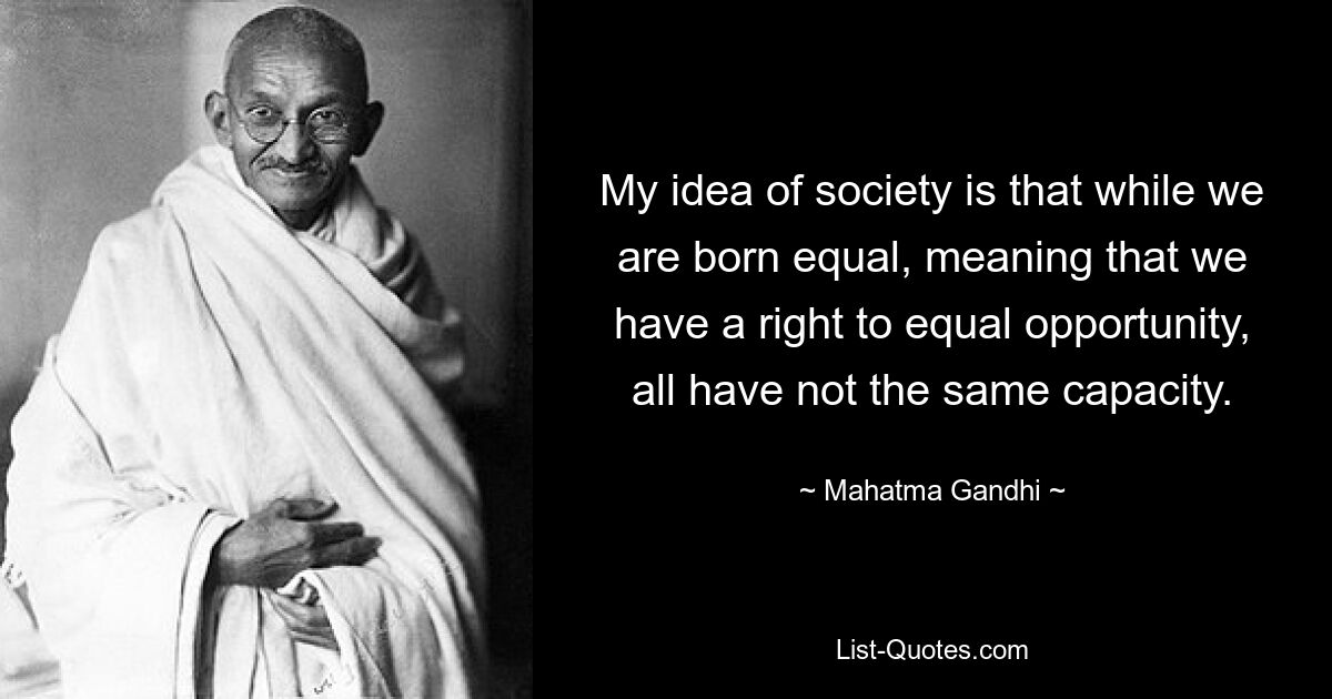 My idea of society is that while we are born equal, meaning that we have a right to equal opportunity, all have not the same capacity. — © Mahatma Gandhi