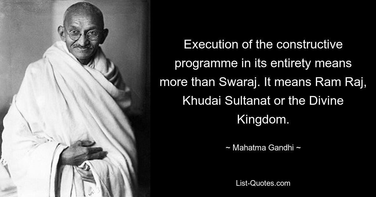 Execution of the constructive programme in its entirety means more than Swaraj. It means Ram Raj, Khudai Sultanat or the Divine Kingdom. — © Mahatma Gandhi