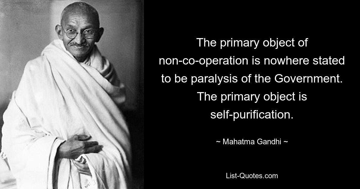 The primary object of non-co-operation is nowhere stated to be paralysis of the Government. The primary object is self-purification. — © Mahatma Gandhi