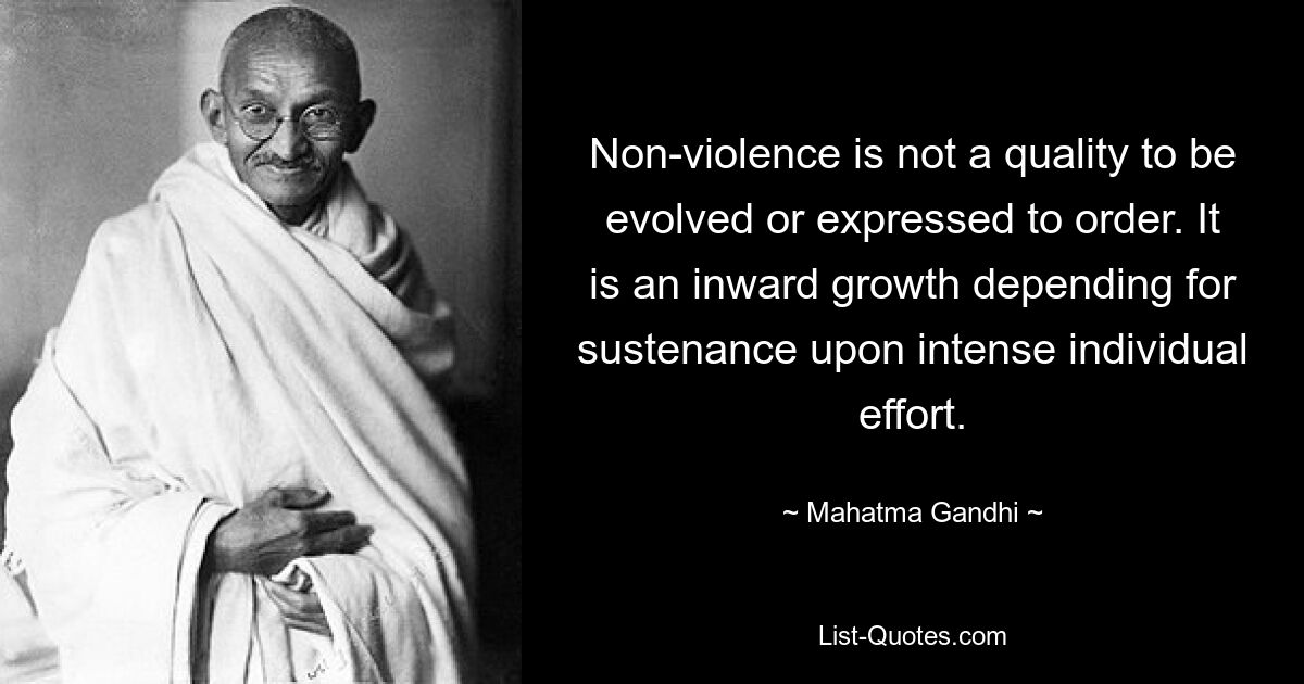 Non-violence is not a quality to be evolved or expressed to order. It is an inward growth depending for sustenance upon intense individual effort. — © Mahatma Gandhi