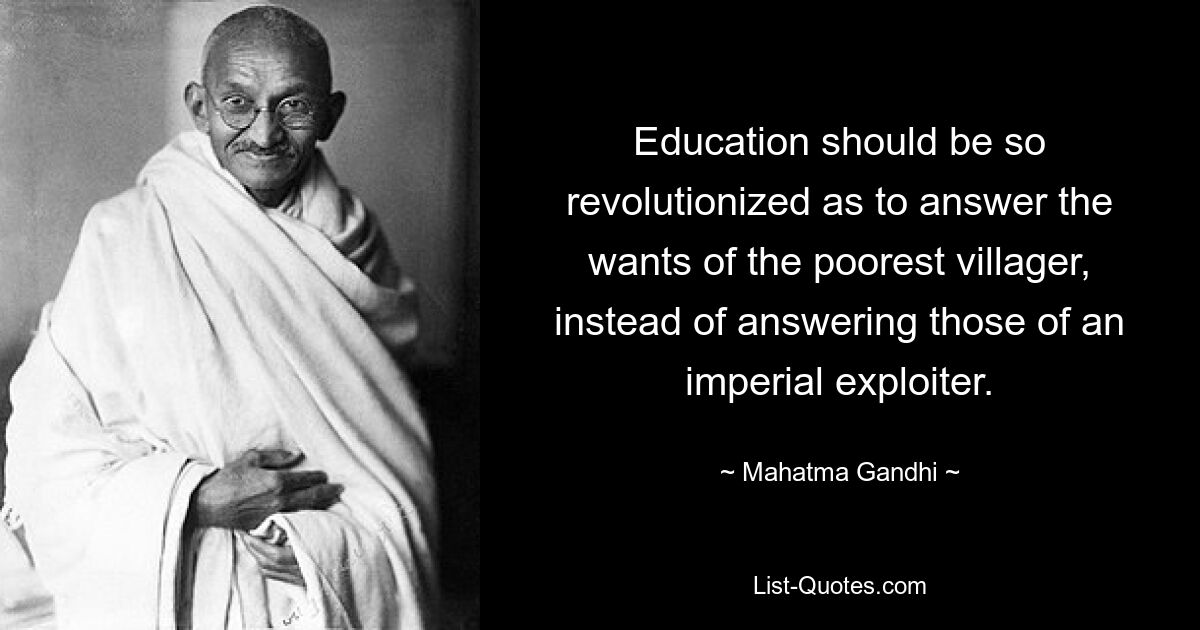 Education should be so revolutionized as to answer the wants of the poorest villager, instead of answering those of an imperial exploiter. — © Mahatma Gandhi